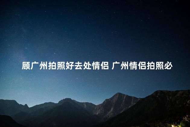 顾广州拍照好去处情侣 广州情侣拍照必去的风景胜地